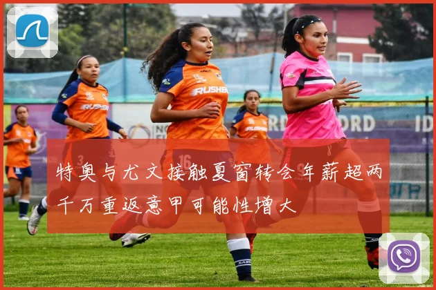 特奥与尤文接触夏窗转会年薪超两千万重返意甲可能性增大