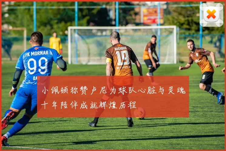 小佩顿称赞卢尼为球队心脏与灵魂十年陪伴成就辉煌历程