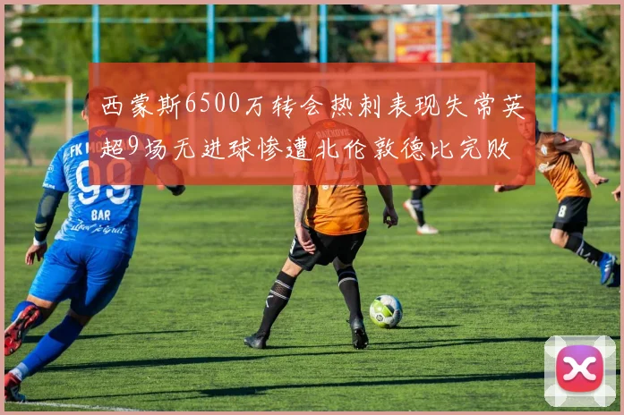 西蒙斯6500万转会热刺表现失常英超9场无进球惨遭北伦敦德比完败