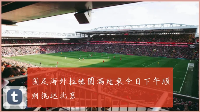 国足海外拉练圆满结束今日下午顺利抵达北京