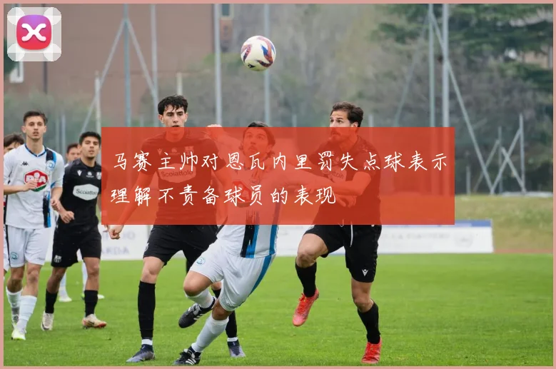 马赛主帅对恩瓦内里罚失点球表示理解不责备球员的表现