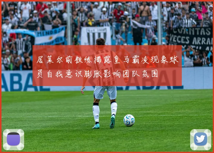 居莱尔前教练揭露皇马霸凌现象球员自我意识膨胀影响团队氛围