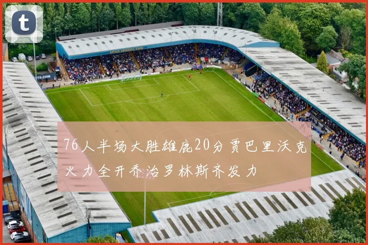 76人半场大胜雄鹿20分贾巴里沃克火力全开乔治罗林斯齐发力