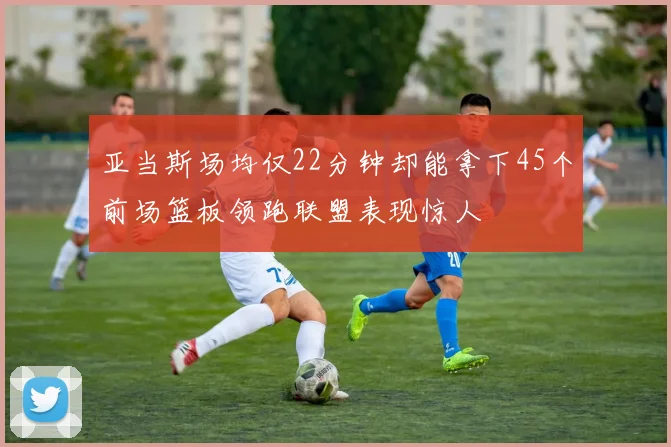 亚当斯场均仅22分钟却能拿下45个前场篮板领跑联盟表现惊人