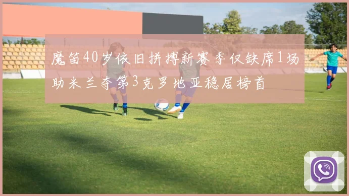 魔笛40岁依旧拼搏新赛季仅缺席1场助米兰夺第3克罗地亚稳居榜首