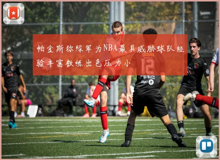 帕金斯称绿军为NBA最具威胁球队经验丰富教练出色压力小
