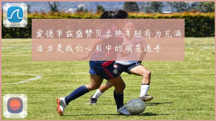 爱德华兹盛赞贝兰热年轻有为充满活力是我们心目中的明星选手