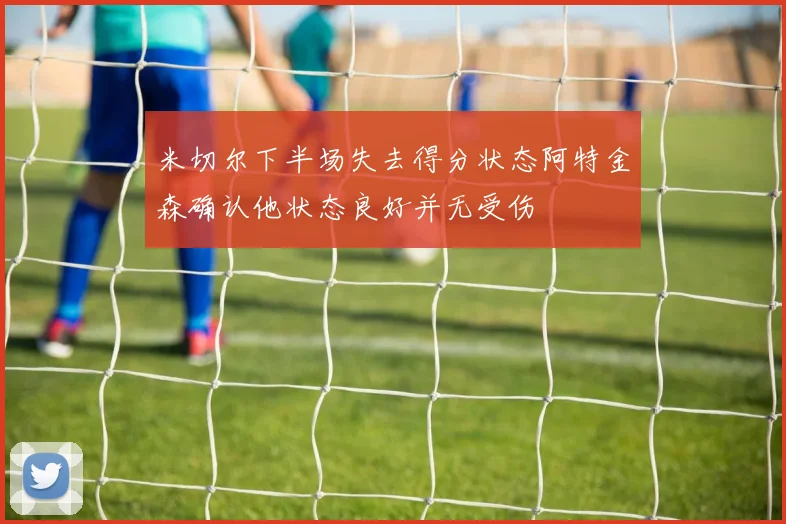 米切尔下半场失去得分状态阿特金森确认他状态良好并无受伤