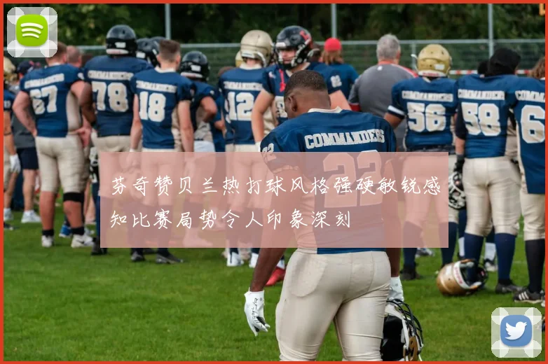 芬奇赞贝兰热打球风格强硬敏锐感知比赛局势令人印象深刻