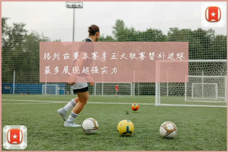 格列兹曼本赛季五大联赛替补进球最多展现超强实力