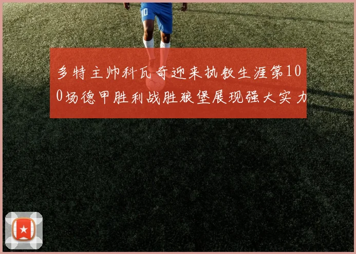多特主帅科瓦奇迎来执教生涯第100场德甲胜利战胜狼堡展现强大实力