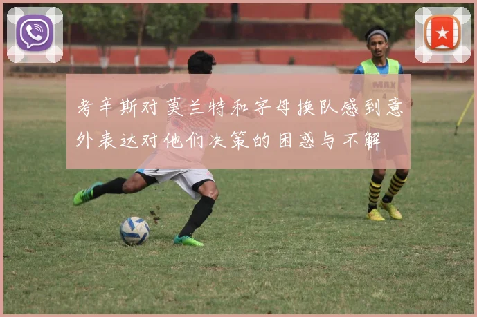 考辛斯对莫兰特和字母换队感到意外表达对他们决策的困惑与不解