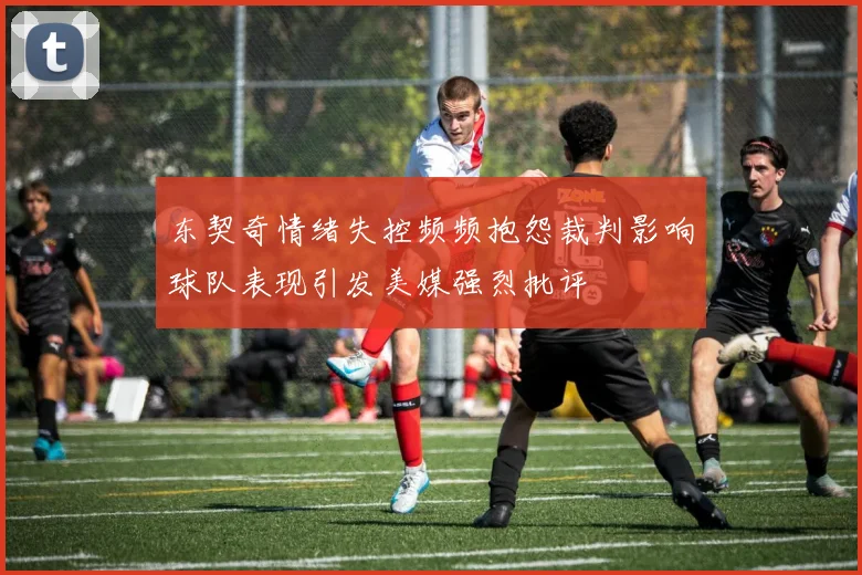 东契奇情绪失控频频抱怨裁判影响球队表现引发美媒强烈批评