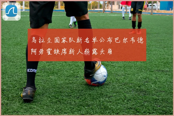 乌拉圭国家队新名单公布巴尔韦德阿劳霍缺席新人崭露头角