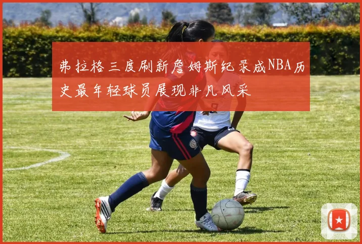 弗拉格三度刷新詹姆斯纪录成NBA历史最年轻球员展现非凡风采