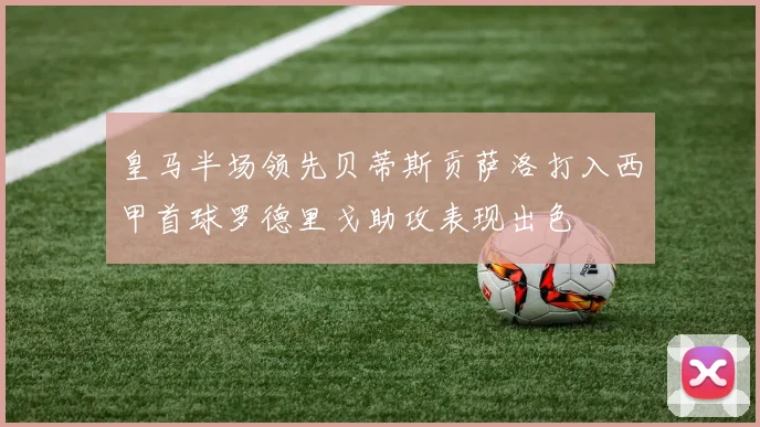 皇马半场领先贝蒂斯贡萨洛打入西甲首球罗德里戈助攻表现出色