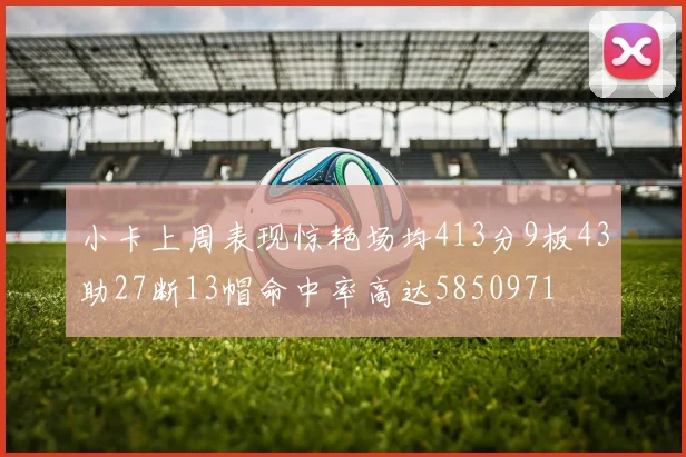 小卡上周表现惊艳场均413分9板43助27断13帽命中率高达5850971