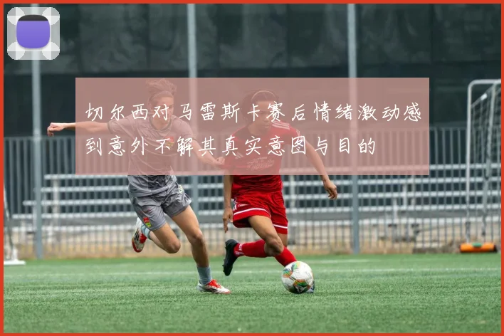 切尔西对马雷斯卡赛后情绪激动感到意外不解其真实意图与目的
