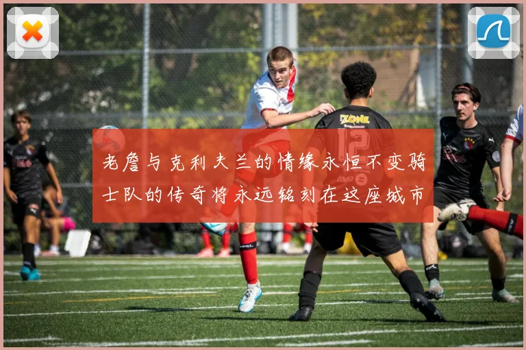 老詹与克利夫兰的情缘永恒不变骑士队的传奇将永远铭刻在这座城市
