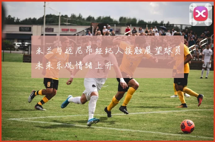 米兰与迈尼昂经纪人接触展望球员未来乐观情绪上升