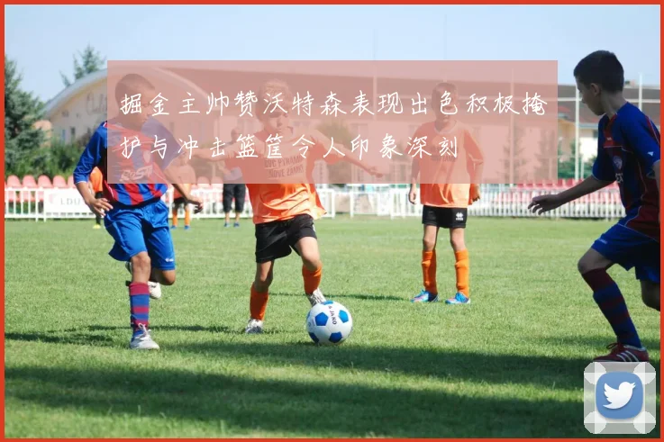 掘金主帅赞沃特森表现出色积极掩护与冲击篮筐令人印象深刻