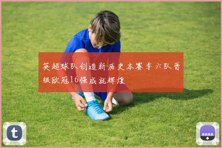 英超球队创造新历史本赛季六队晋级欧冠16强成就辉煌