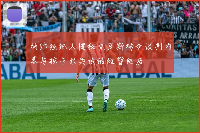 纳帅经纪人揭秘克罗斯转会谈判内幕与挖卡尔尝试的短暂经历