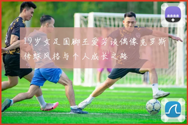 19岁女足国脚王爱芳谈偶像克罗斯传球风格与个人成长之路