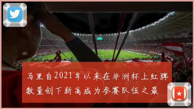 马里自2021年以来在非洲杯上红牌数量创下新高成为参赛队伍之最