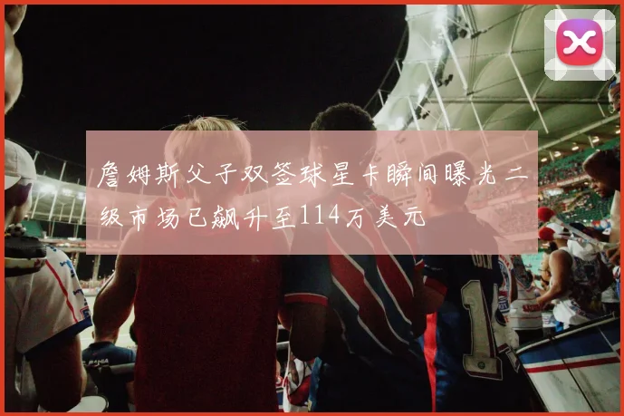 詹姆斯父子双签球星卡瞬间曝光二级市场已飙升至114万美元