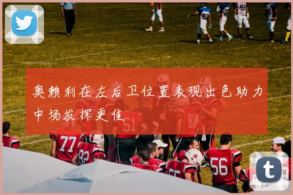 奥赖利在左后卫位置表现出色助力中场发挥更佳