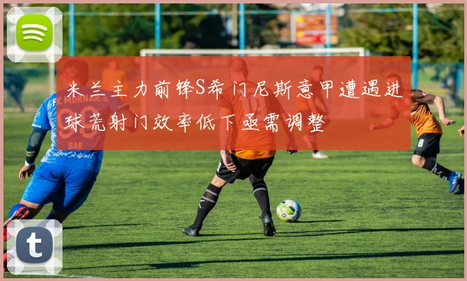 米兰主力前锋S希门尼斯意甲遭遇进球荒射门效率低下亟需调整