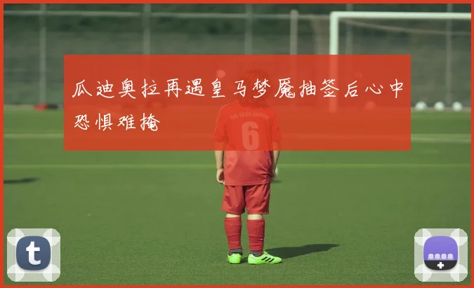 瓜迪奥拉再遇皇马梦魇抽签后心中恐惧难掩