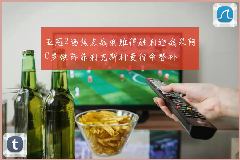 亚冠2场焦点战利雅得胜利迎战果阿C罗缺阵菲利克斯科曼待命替补