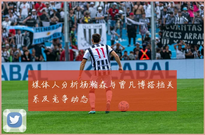 媒体人分析杨瀚森与曾凡博搭档关系及竞争动态