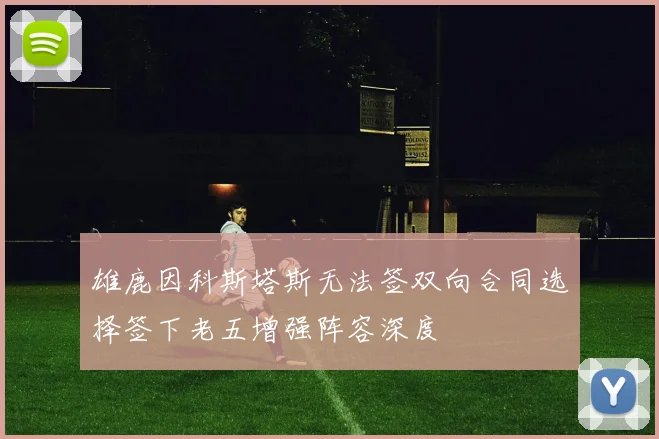雄鹿因科斯塔斯无法签双向合同选择签下老五增强阵容深度