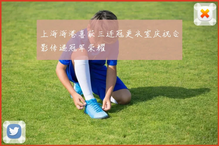 上海海港喜获三连冠更衣室庆祝合影传递冠军荣耀