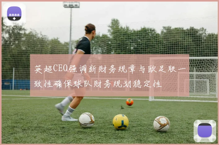 英超CEO强调新财务规章与欧足联一致性确保球队财务规划稳定性